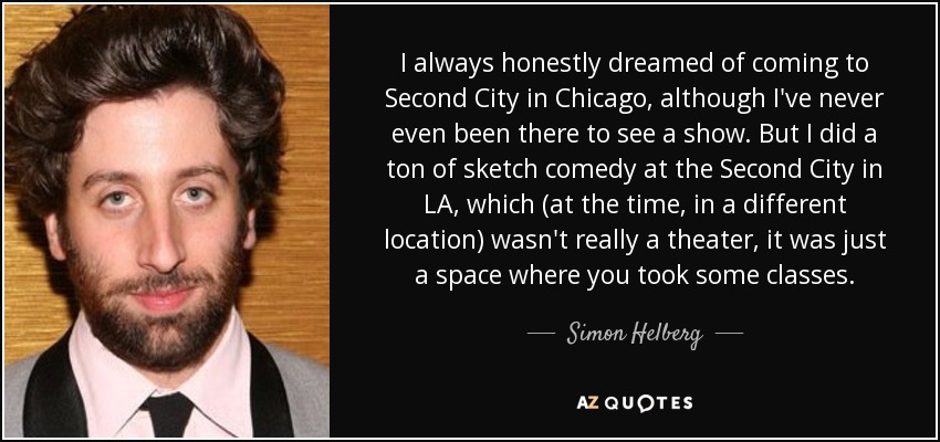 I always honestly dreamed of coming to Second City in Chicago, although I've never even been there to see a show. But I did a ton of sketch comedy at the Second City in LA, which (at the time, in a different location) wasn't really a theater, it was just a space where you took some classes. - Simon Helberg