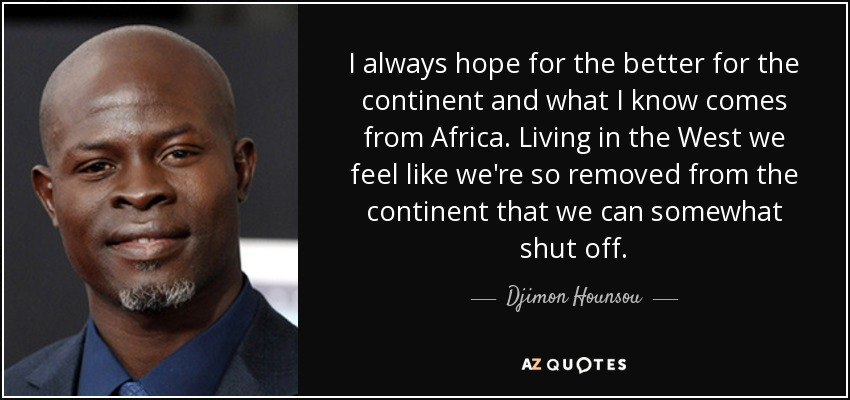 I always hope for the better for the continent and what I know comes from Africa. Living in the West we feel like we're so removed from the continent that we can somewhat shut off. - Djimon Hounsou