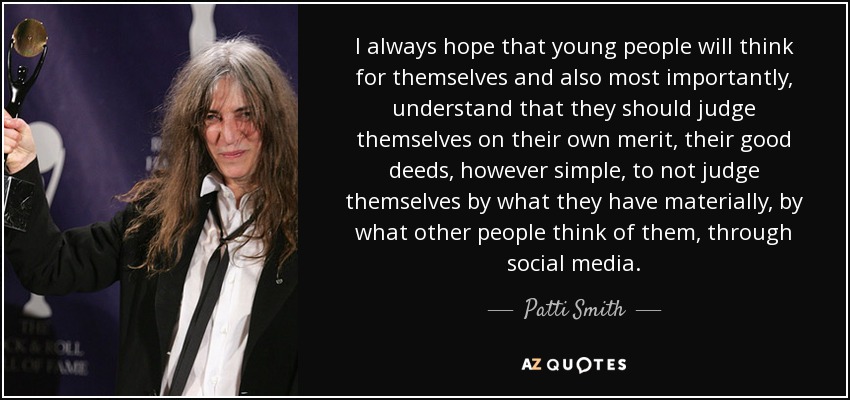 I always hope that young people will think for themselves and also most importantly, understand that they should judge themselves on their own merit, their good deeds, however simple, to not judge themselves by what they have materially, by what other people think of them, through social media. - Patti Smith
