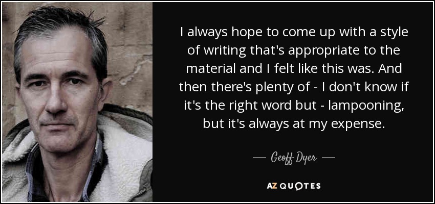I always hope to come up with a style of writing that's appropriate to the material and I felt like this was. And then there's plenty of - I don't know if it's the right word but - lampooning, but it's always at my expense. - Geoff Dyer