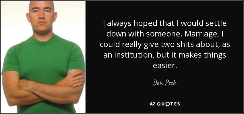 I always hoped that I would settle down with someone. Marriage, I could really give two shits about, as an institution, but it makes things easier. - Dale Peck