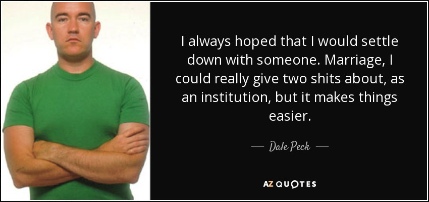 I always hoped that I would settle down with someone. Marriage, I could really give two shits about, as an institution, but it makes things easier. - Dale Peck