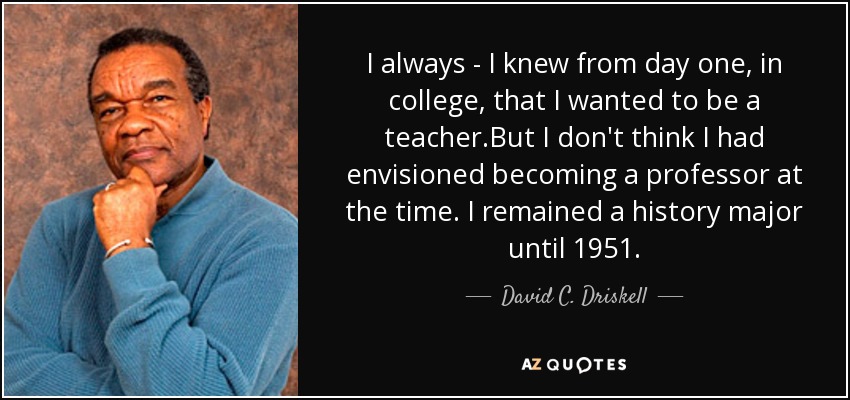 I always - I knew from day one , in college, that I wanted to be a teacher .But I don't think I had envisioned becoming a professor at the time. I remained a history major until 1951. - David C. Driskell