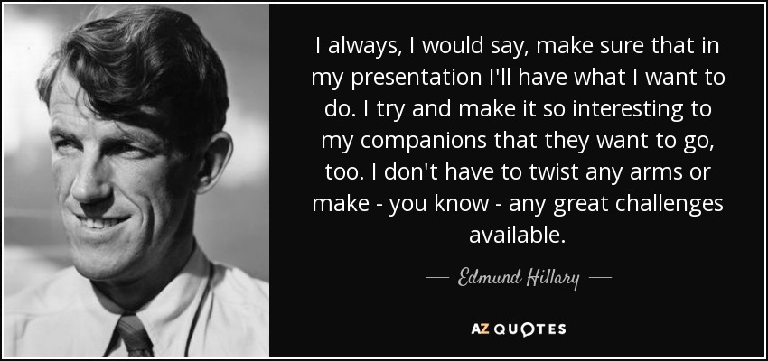 I always, I would say, make sure that in my presentation I'll have what I want to do. I try and make it so interesting to my companions that they want to go, too. I don't have to twist any arms or make - you know - any great challenges available. - Edmund Hillary