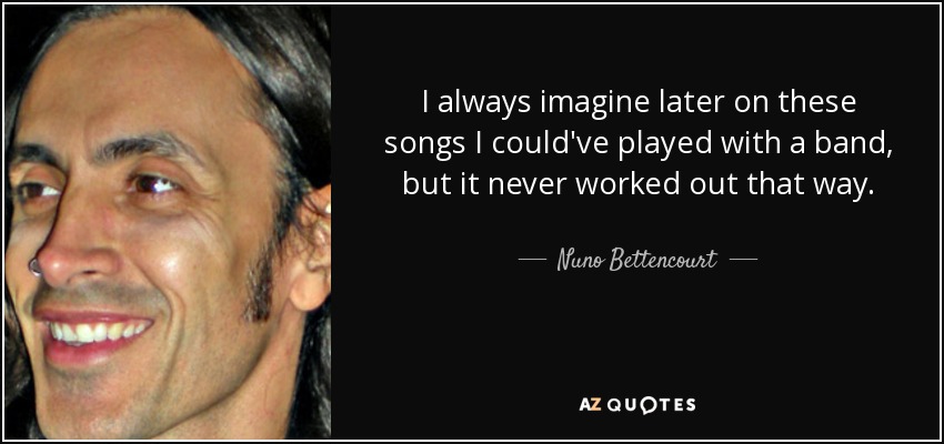 I always imagine later on these songs I could've played with a band, but it never worked out that way. - Nuno Bettencourt