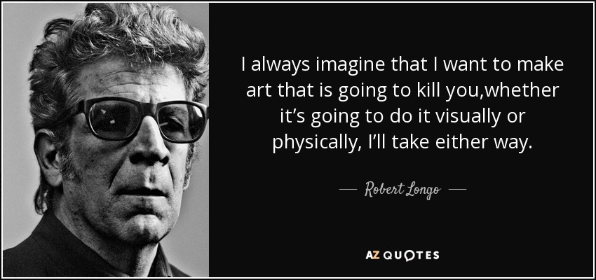 I always imagine that I want to make art that is going to kill you,whether it’s going to do it visually or physically, I’ll take either way. - Robert Longo