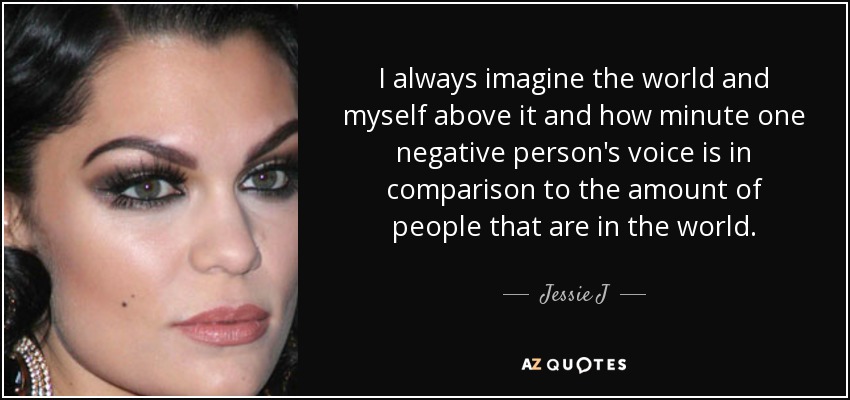 I always imagine the world and myself above it and how minute one negative person's voice is in comparison to the amount of people that are in the world. - Jessie J