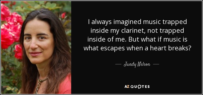 I always imagined music trapped inside my clarinet, not trapped inside of me. But what if music is what escapes when a heart breaks? - Jandy Nelson