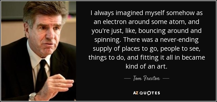 I always imagined myself somehow as an electron around some atom, and you're just, like, bouncing around and spinning. There was a never-ending supply of places to go, people to see, things to do, and fitting it all in became kind of an art. - Tom Freston