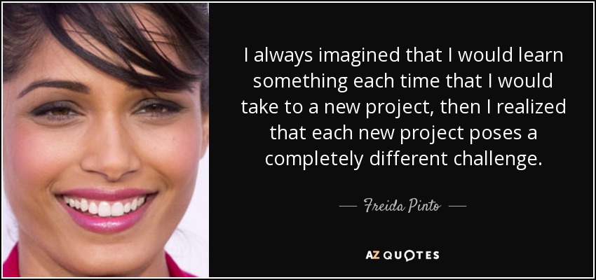 I always imagined that I would learn something each time that I would take to a new project, then I realized that each new project poses a completely different challenge. - Freida Pinto