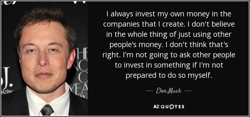 I always invest my own money in the companies that I create. I don't believe in the whole thing of just using other people's money. I don't think that's right. I'm not going to ask other people to invest in something if I'm not prepared to do so myself. - Elon Musk