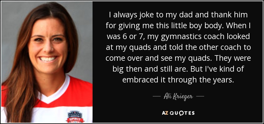 I always joke to my dad and thank him for giving me this little boy body. When I was 6 or 7, my gymnastics coach looked at my quads and told the other coach to come over and see my quads. They were big then and still are. But I've kind of embraced it through the years. - Ali Krieger