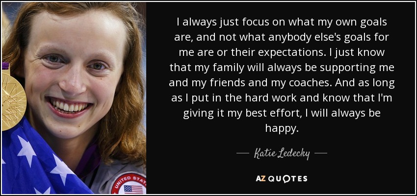 I always just focus on what my own goals are, and not what anybody else's goals for me are or their expectations. I just know that my family will always be supporting me and my friends and my coaches. And as long as I put in the hard work and know that I'm giving it my best effort, I will always be happy. - Katie Ledecky