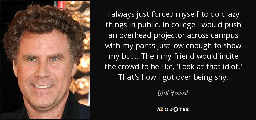 I always just forced myself to do crazy things in public. In college I would push an overhead projector across campus with my pants just low enough to show my butt. Then my friend would incite the crowd to be like, 'Look at that idiot!' That's how I got over being shy. - Will Ferrell