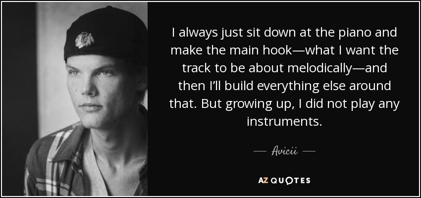 I always just sit down at the piano and make the main hook—what I want the track to be about melodically—and then I’ll build everything else around that. But growing up, I did not play any instruments. - Avicii