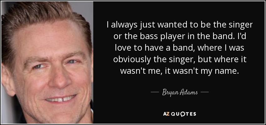 I always just wanted to be the singer or the bass player in the band. I'd love to have a band, where I was obviously the singer, but where it wasn't me, it wasn't my name. - Bryan Adams
