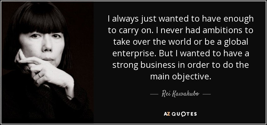 I always just wanted to have enough to carry on. I never had ambitions to take over the world or be a global enterprise. But I wanted to have a strong business in order to do the main objective. - Rei Kawakubo