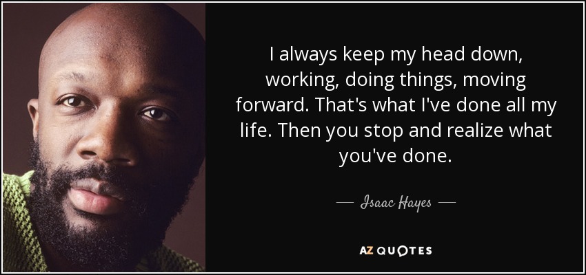 I always keep my head down, working, doing things, moving forward. That's what I've done all my life. Then you stop and realize what you've done. - Isaac Hayes