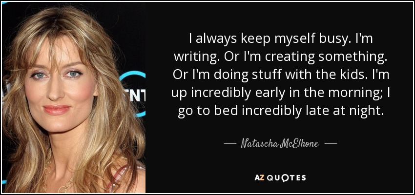 I always keep myself busy. I'm writing. Or I'm creating something. Or I'm doing stuff with the kids. I'm up incredibly early in the morning; I go to bed incredibly late at night. - Natascha McElhone