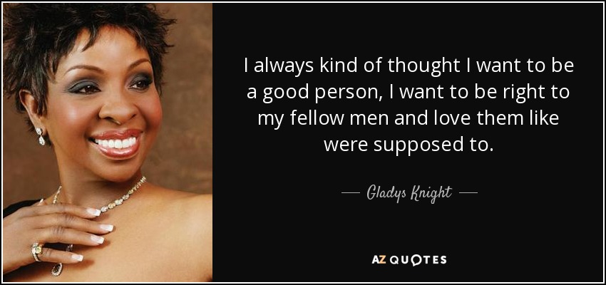 I always kind of thought I want to be a good person, I want to be right to my fellow men and love them like were supposed to. - Gladys Knight