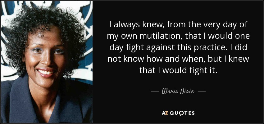 I always knew, from the very day of my own mutilation, that I would one day fight against this practice. I did not know how and when, but I knew that I would fight it. - Waris Dirie