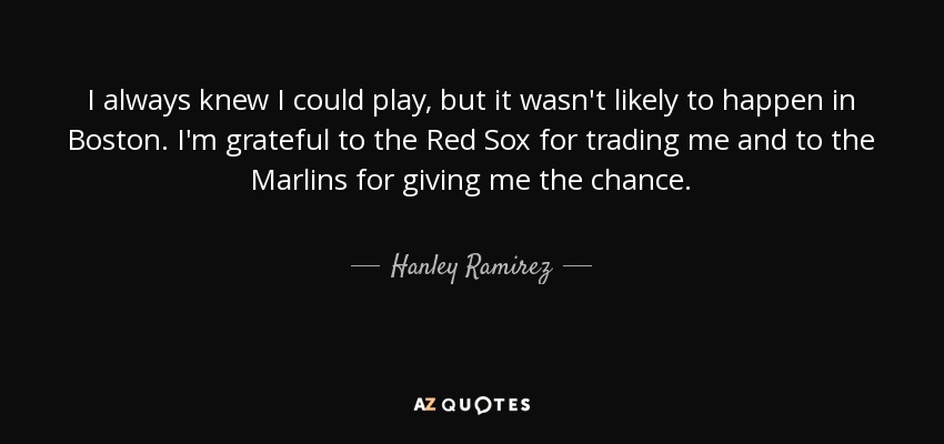 I always knew I could play, but it wasn't likely to happen in Boston. I'm grateful to the Red Sox for trading me and to the Marlins for giving me the chance. - Hanley Ramirez
