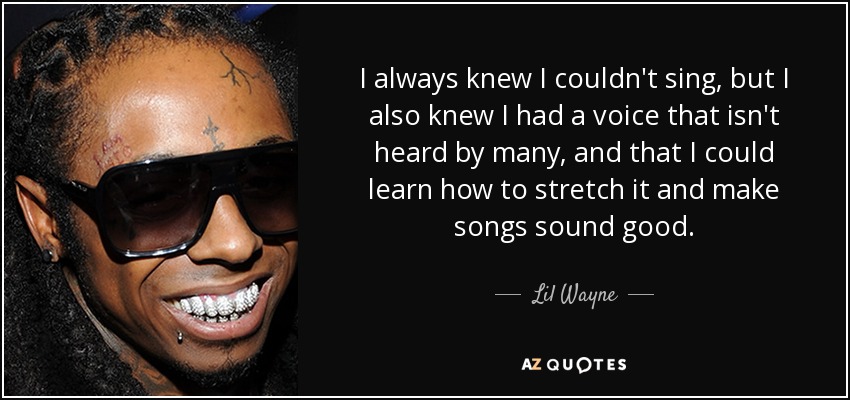 I always knew I couldn't sing, but I also knew I had a voice that isn't heard by many, and that I could learn how to stretch it and make songs sound good. - Lil Wayne