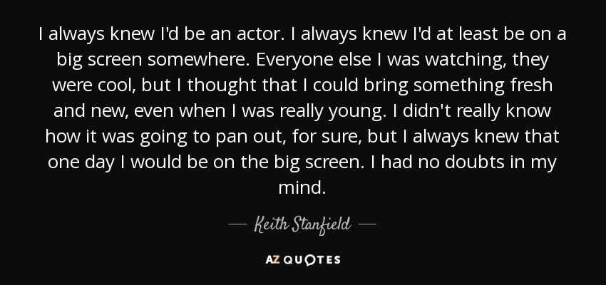 I always knew I'd be an actor. I always knew I'd at least be on a big screen somewhere. Everyone else I was watching, they were cool, but I thought that I could bring something fresh and new, even when I was really young. I didn't really know how it was going to pan out, for sure, but I always knew that one day I would be on the big screen. I had no doubts in my mind. - Keith Stanfield