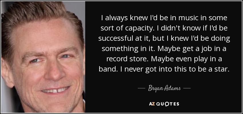 I always knew I'd be in music in some sort of capacity. I didn't know if I'd be successful at it, but I knew I'd be doing something in it. Maybe get a job in a record store. Maybe even play in a band. I never got into this to be a star. - Bryan Adams