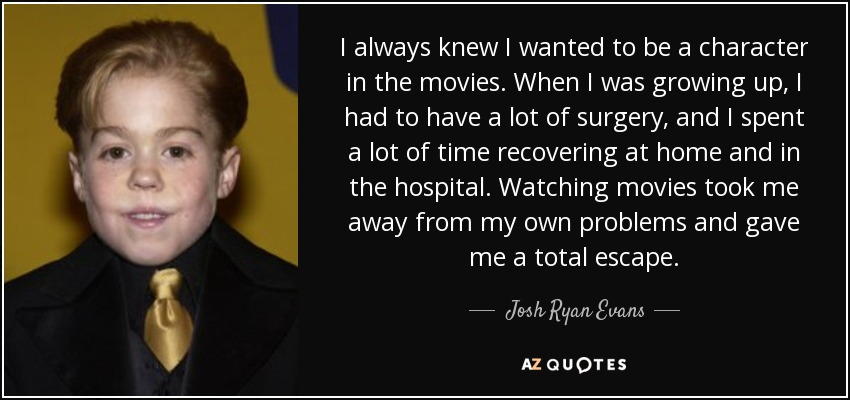 I always knew I wanted to be a character in the movies. When I was growing up, I had to have a lot of surgery, and I spent a lot of time recovering at home and in the hospital. Watching movies took me away from my own problems and gave me a total escape. - Josh Ryan Evans