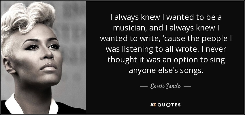I always knew I wanted to be a musician, and I always knew I wanted to write, 'cause the people I was listening to all wrote. I never thought it was an option to sing anyone else's songs. - Emeli Sande