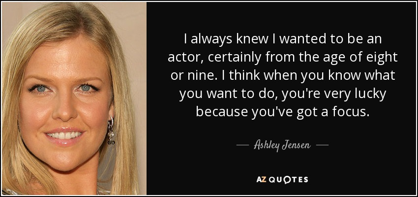I always knew I wanted to be an actor, certainly from the age of eight or nine. I think when you know what you want to do, you're very lucky because you've got a focus. - Ashley Jensen