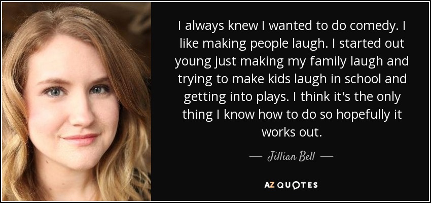 I always knew I wanted to do comedy. I like making people laugh. I started out young just making my family laugh and trying to make kids laugh in school and getting into plays. I think it's the only thing I know how to do so hopefully it works out. - Jillian Bell