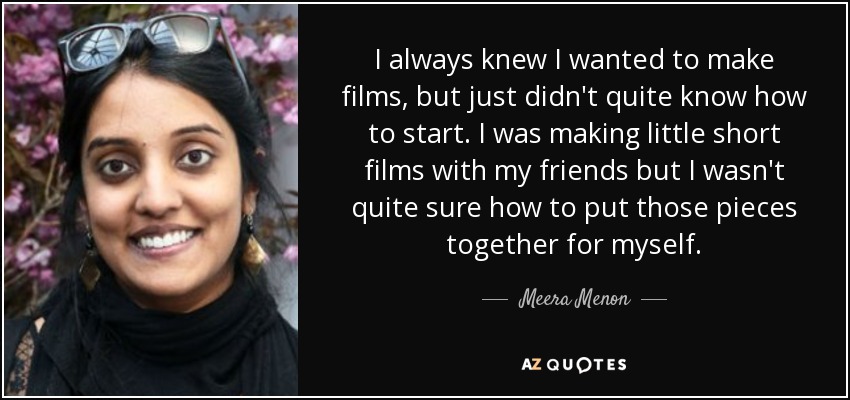 I always knew I wanted to make films, but just didn't quite know how to start. I was making little short films with my friends but I wasn't quite sure how to put those pieces together for myself. - Meera Menon