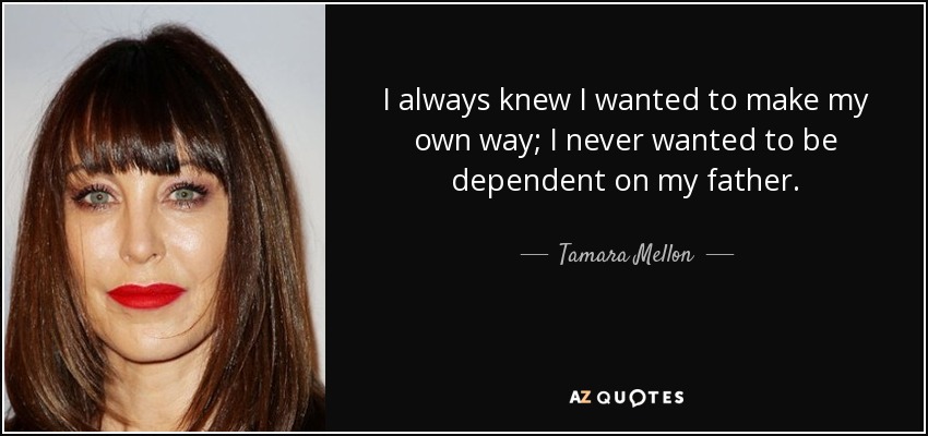 I always knew I wanted to make my own way; I never wanted to be dependent on my father. - Tamara Mellon