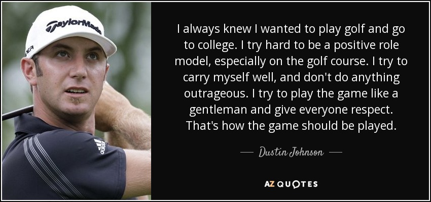 I always knew I wanted to play golf and go to college. I try hard to be a positive role model, especially on the golf course. I try to carry myself well, and don't do anything outrageous. I try to play the game like a gentleman and give everyone respect. That's how the game should be played. - Dustin Johnson