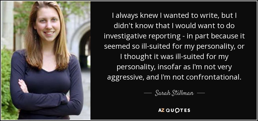 I always knew I wanted to write, but I didn't know that I would want to do investigative reporting - in part because it seemed so ill-suited for my personality, or I thought it was ill-suited for my personality, insofar as I'm not very aggressive, and I'm not confrontational. - Sarah Stillman