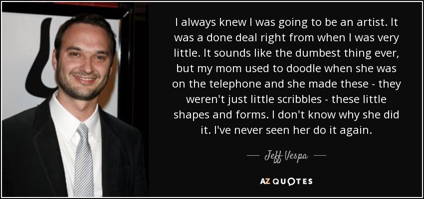 I always knew I was going to be an artist. It was a done deal right from when I was very little. It sounds like the dumbest thing ever, but my mom used to doodle when she was on the telephone and she made these - they weren't just little scribbles - these little shapes and forms. I don't know why she did it. I've never seen her do it again. - Jeff Vespa