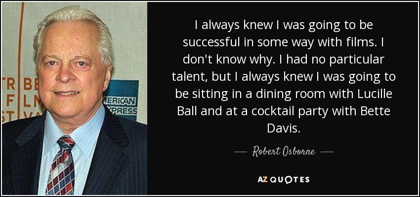 I always knew I was going to be successful in some way with films. I don't know why. I had no particular talent, but I always knew I was going to be sitting in a dining room with Lucille Ball and at a cocktail party with Bette Davis. - Robert Osborne