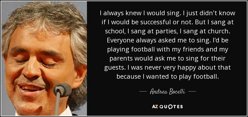 I always knew I would sing. I just didn't know if I would be successful or not. But I sang at school, I sang at parties, I sang at church. Everyone always asked me to sing. I'd be playing football with my friends and my parents would ask me to sing for their guests. I was never very happy about that because I wanted to play football. - Andrea Bocelli