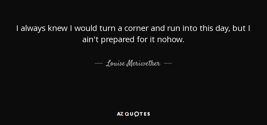 I always knew I would turn a corner and run into this day, but I ain't prepared for it nohow. - Louise Meriwether