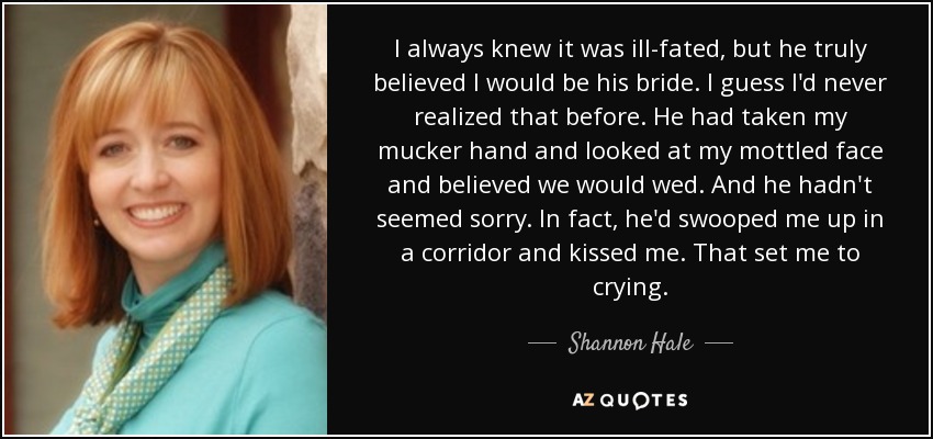 I always knew it was ill-fated, but he truly believed I would be his bride. I guess I'd never realized that before. He had taken my mucker hand and looked at my mottled face and believed we would wed. And he hadn't seemed sorry. In fact, he'd swooped me up in a corridor and kissed me. That set me to crying. - Shannon Hale