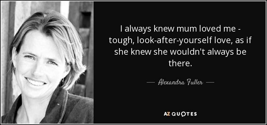 I always knew mum loved me - tough, look-after-yourself love, as if she knew she wouldn't always be there. - Alexandra Fuller
