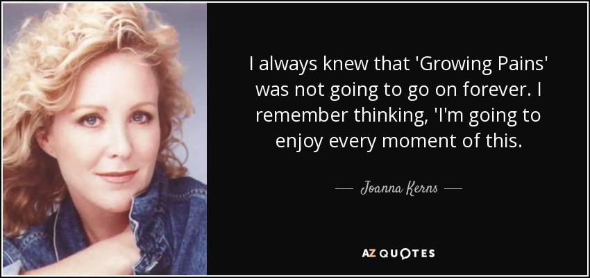 I always knew that 'Growing Pains' was not going to go on forever. I remember thinking, 'I'm going to enjoy every moment of this. - Joanna Kerns