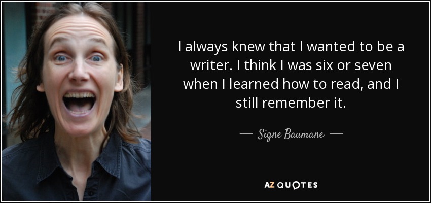 I always knew that I wanted to be a writer. I think I was six or seven when I learned how to read, and I still remember it. - Signe Baumane
