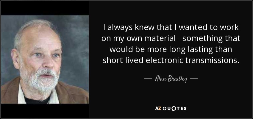 I always knew that I wanted to work on my own material - something that would be more long-lasting than short-lived electronic transmissions. - Alan Bradley
