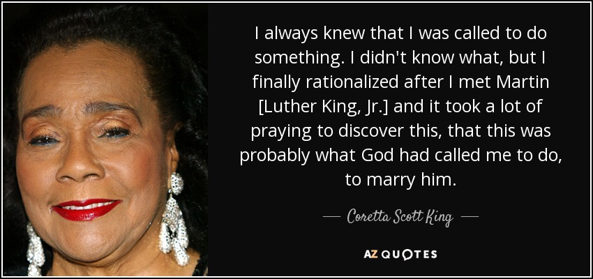 I always knew that I was called to do something. I didn't know what, but I finally rationalized after I met Martin [Luther King, Jr.] and it took a lot of praying to discover this, that this was probably what God had called me to do, to marry him. - Coretta Scott King