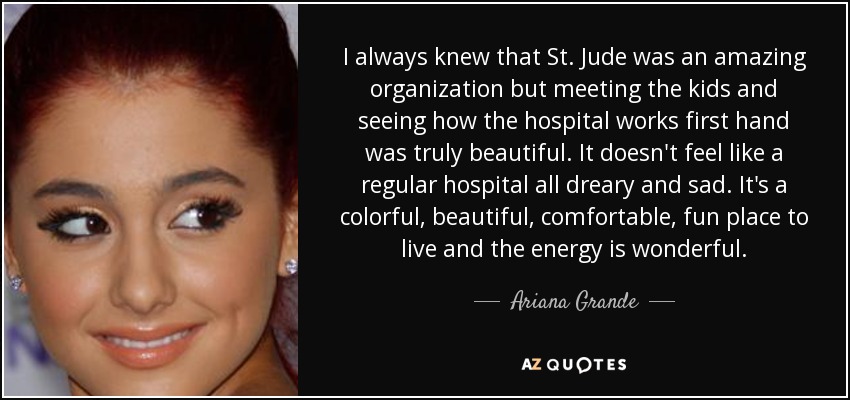 I always knew that St. Jude was an amazing organization but meeting the kids and seeing how the hospital works first hand was truly beautiful. It doesn't feel like a regular hospital all dreary and sad. It's a colorful, beautiful, comfortable, fun place to live and the energy is wonderful. - Ariana Grande