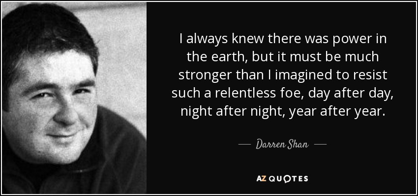 I always knew there was power in the earth, but it must be much stronger than I imagined to resist such a relentless foe, day after day, night after night, year after year. - Darren Shan