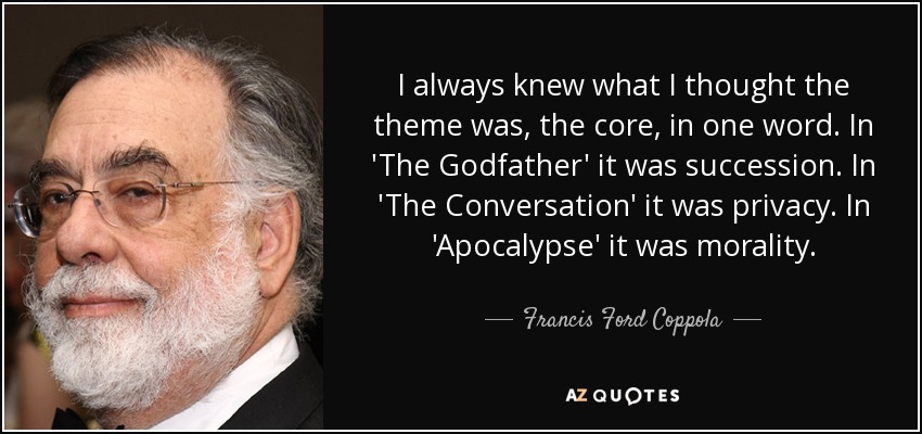 I always knew what I thought the theme was, the core, in one word. In 'The Godfather' it was succession. In 'The Conversation' it was privacy. In 'Apocalypse' it was morality. - Francis Ford Coppola